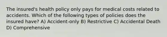 The insured's health policy only pays for medical costs related to accidents. Which of the following types of policies does the insured have? A) Accident-only B) Restrictive C) Accidental Death D) Comprehensive