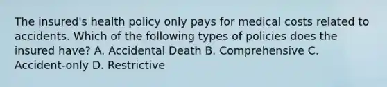 The insured's health policy only pays for medical costs related to accidents. Which of the following types of policies does the insured have? A. Accidental Death B. Comprehensive C. Accident-only D. Restrictive