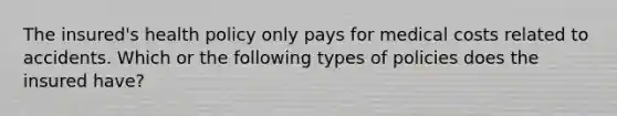 The insured's health policy only pays for medical costs related to accidents. Which or the following types of policies does the insured have?