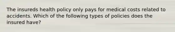 The insureds health policy only pays for medical costs related to accidents. Which of the following types of policies does the insured have?