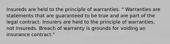 Insureds are held to the principle of warranties. " Warranties are statements that are guaranteed to be true and are part of the legal contract. Insurers are held to the principle of warranties, not insureds. Breach of warranty is grounds for voiding an insurance contract."