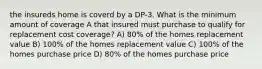 the insureds home is coverd by a DP-3. What is the minimum amount of coverage A that insured must purchase to qualify for replacement cost coverage? A) 80% of the homes replacement value B) 100% of the homes replacement value C) 100% of the homes purchase price D) 80% of the homes purchase price