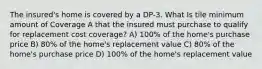 The insured's home is covered by a DP-3. What Is tile minimum amount of Coverage A that the insured must purchase to qualify for replacement cost coverage? A) 100% of the home's purchase price B) 80% of the home's replacement value C) 80% of the home's purchase price D) 100% of the home's replacement value