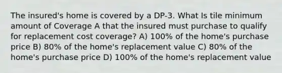 The insured's home is covered by a DP-3. What Is tile minimum amount of Coverage A that the insured must purchase to qualify for replacement cost coverage? A) 100% of the home's purchase price B) 80% of the home's replacement value C) 80% of the home's purchase price D) 100% of the home's replacement value