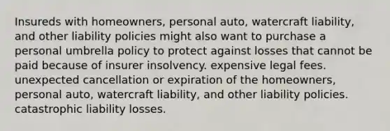 Insureds with homeowners, personal auto, watercraft liability, and other liability policies might also want to purchase a personal umbrella policy to protect against losses that cannot be paid because of insurer insolvency. expensive legal fees. unexpected cancellation or expiration of the homeowners, personal auto, watercraft liability, and other liability policies. catastrophic liability losses.