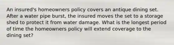 An insured's homeowners policy covers an antique dining set. After a water pipe burst, the insured moves the set to a storage shed to protect it from water damage. What is the longest period of time the homeowners policy will extend coverage to the dining set?