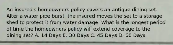 An insured's homeowners policy covers an antique dining set. After a water pipe burst, the insured moves the set to a storage shed to protect it from water damage. What is the longest period of time the homeowners policy will extend coverage to the dining set? A: 14 Days B: 30 Days C: 45 Days D: 60 Days