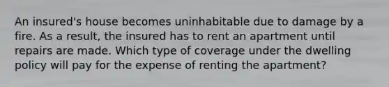 An insured's house becomes uninhabitable due to damage by a fire. As a result, the insured has to rent an apartment until repairs are made. Which type of coverage under the dwelling policy will pay for the expense of renting the apartment?