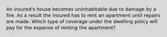 An insured's house becomes uninhabitable due to damage by a fire. As a result the insured has to rent an apartment until repairs are made. Which type of coverage under the dwelling policy will pay for the expense of renting the apartment?