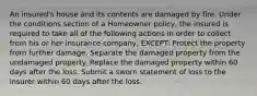 An insured's house and its contents are damaged by fire. Under the conditions section of a Homeowner policy, the insured is required to take all of the following actions in order to collect from his or her insurance company, EXCEPT: Protect the property from further damage. Separate the damaged property from the undamaged property. Replace the damaged property within 60 days after the loss. Submit a sworn statement of loss to the insurer within 60 days after the loss.