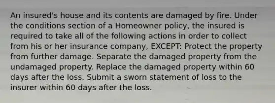 An insured's house and its contents are damaged by fire. Under the conditions section of a Homeowner policy, the insured is required to take all of the following actions in order to collect from his or her insurance company, EXCEPT: Protect the property from further damage. Separate the damaged property from the undamaged property. Replace the damaged property within 60 days after the loss. Submit a sworn statement of loss to the insurer within 60 days after the loss.