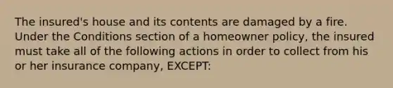 The insured's house and its contents are damaged by a fire. Under the Conditions section of a homeowner policy, the insured must take all of the following actions in order to collect from his or her insurance company, EXCEPT: