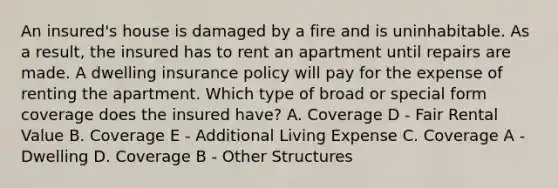 An insured's house is damaged by a fire and is uninhabitable. As a result, the insured has to rent an apartment until repairs are made. A dwelling insurance policy will pay for the expense of renting the apartment. Which type of broad or special form coverage does the insured have? A. Coverage D - Fair Rental Value B. Coverage E - Additional Living Expense C. Coverage A - Dwelling D. Coverage B - Other Structures