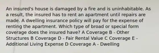 An insured's house is damaged by a fire and is uninhabitable. As a result, the insured has to rent an apartment until repairs are made. A dwelling insurance policy will pay for the expense of renting the apartment. Which type of broad or special form coverage does the insured have? A Coverage B - Other Structures B Coverage D - Fair Rental Value C Coverage E - Additional Living Expense D Coverage A - Dwelling