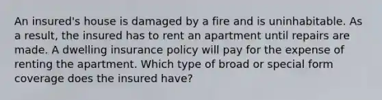 An insured's house is damaged by a fire and is uninhabitable. As a result, the insured has to rent an apartment until repairs are made. A dwelling insurance policy will pay for the expense of renting the apartment. Which type of broad or special form coverage does the insured have?