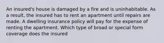 An insured's house is damaged by a fire and is uninhabitable. As a result, the insured has to rent an apartment until repairs are made. A dwelling insurance policy will pay for the expense of renting the apartment. Which type of broad or special form coverage does the insured