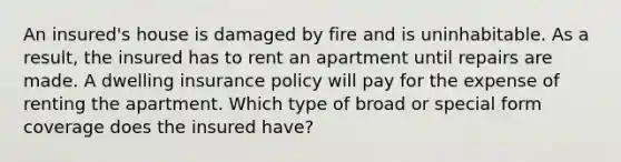 An insured's house is damaged by fire and is uninhabitable. As a result, the insured has to rent an apartment until repairs are made. A dwelling insurance policy will pay for the expense of renting the apartment. Which type of broad or special form coverage does the insured have?