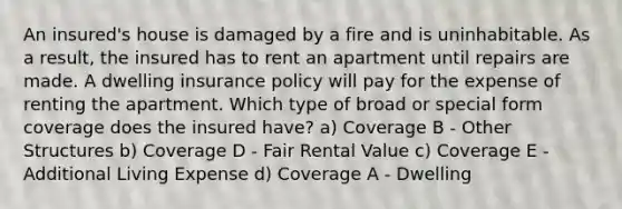 An insured's house is damaged by a fire and is uninhabitable. As a result, the insured has to rent an apartment until repairs are made. A dwelling insurance policy will pay for the expense of renting the apartment. Which type of broad or special form coverage does the insured have? a) Coverage B - Other Structures b) Coverage D - Fair Rental Value c) Coverage E - Additional Living Expense d) Coverage A - Dwelling