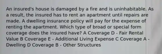 An insured's house is damaged by a fire and is uninhabitable. As a result, the insured has to rent an apartment until repairs are made. A dwelling insurance policy will pay for the expense of renting the apartment. Which type of broad or special form coverage does the insured have? A Coverage D - Fair Rental Value B Coverage E - Additional Living Expense C Coverage A - Dwelling D Coverage B - Other Structures