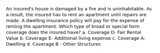 An insured's house is damaged by a fire and is uninhabitable. As a result, the insured has to rent an apartment until repairs are made. A dwelling insurance policy will pay for the expense of renting the apartment. Which type of broad or special form coverage does the insured have? a. Coverage D- Fair Rental Value b. Coverage E- Additional living expense c. Coverage A- Dwelling d. Coverage B - Other Structures