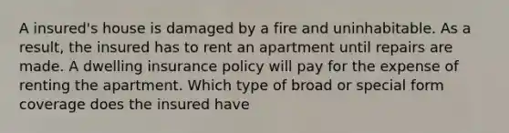 A insured's house is damaged by a fire and uninhabitable. As a result, the insured has to rent an apartment until repairs are made. A dwelling insurance policy will pay for the expense of renting the apartment. Which type of broad or special form coverage does the insured have