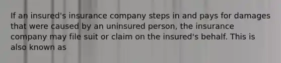 If an insured's insurance company steps in and pays for damages that were caused by an uninsured person, the insurance company may file suit or claim on the insured's behalf. This is also known as