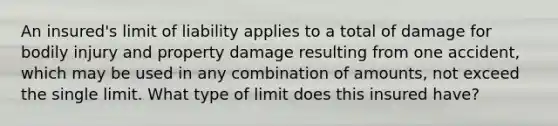 An insured's limit of liability applies to a total of damage for bodily injury and property damage resulting from one accident, which may be used in any combination of amounts, not exceed the single limit. What type of limit does this insured have?