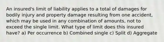 An insured's limit of liability applies to a total of damages for bodily injury and property damage resulting from one accident, which may be used in any combination of amounts, not to exceed the single limit. What type of limit does this insured have? a) Per occurrence b) Combined single c) Split d) Aggregate