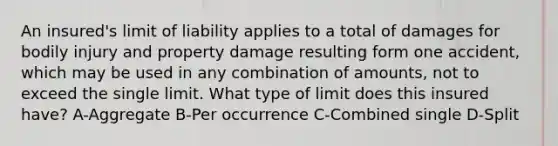 An insured's limit of liability applies to a total of damages for bodily injury and property damage resulting form one accident, which may be used in any combination of amounts, not to exceed the single limit. What type of limit does this insured have? A-Aggregate B-Per occurrence C-Combined single D-Split