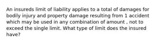 An insureds limit of liability applies to a total of damages for bodily injury and property damage resulting from 1 accident which may be used in any combination of amount , not to exceed the single limit. What type of limit does the insured have?