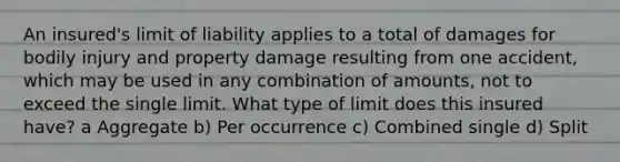 An insured's limit of liability applies to a total of damages for bodily injury and property damage resulting from one accident, which may be used in any combination of amounts, not to exceed the single limit. What type of limit does this insured have? a Aggregate b) Per occurrence c) Combined single d) Split