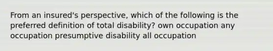 From an insured's perspective, which of the following is the preferred definition of total disability? own occupation any occupation presumptive disability all occupation