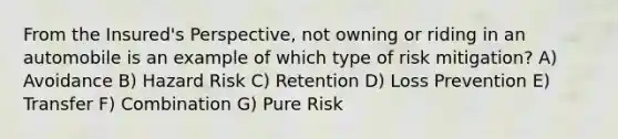 From the Insured's Perspective, not owning or riding in an automobile is an example of which type of risk mitigation? A) Avoidance B) Hazard Risk C) Retention D) Loss Prevention E) Transfer F) Combination G) Pure Risk