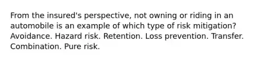 From the insured's perspective, not owning or riding in an automobile is an example of which type of risk mitigation? Avoidance. Hazard risk. Retention. Loss prevention. Transfer. Combination. Pure risk.