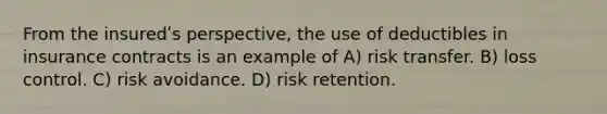 From the insuredʹs perspective, the use of deductibles in insurance contracts is an example of A) risk transfer. B) loss control. C) risk avoidance. D) risk retention.