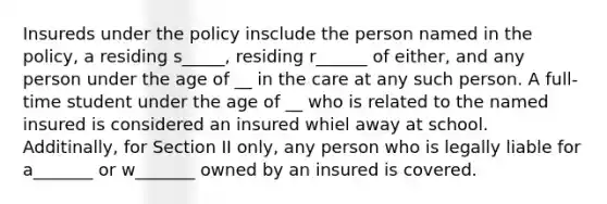 Insureds under the policy insclude the person named in the policy, a residing s_____, residing r______ of either, and any person under the age of __ in the care at any such person. A full-time student under the age of __ who is related to the named insured is considered an insured whiel away at school. Additinally, for Section II only, any person who is legally liable for a_______ or w_______ owned by an insured is covered.