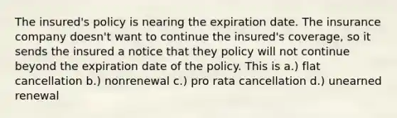 The insured's policy is nearing the expiration date. The insurance company doesn't want to continue the insured's coverage, so it sends the insured a notice that they policy will not continue beyond the expiration date of the policy. This is a.) flat cancellation b.) nonrenewal c.) pro rata cancellation d.) unearned renewal