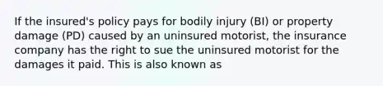 If the insured's policy pays for bodily injury (BI) or property damage (PD) caused by an uninsured motorist, the insurance company has the right to sue the uninsured motorist for the damages it paid. This is also known as