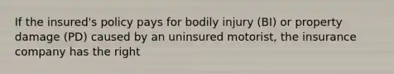 If the insured's policy pays for bodily injury (BI) or property damage (PD) caused by an uninsured motorist, the insurance company has the right