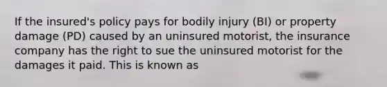 If the insured's policy pays for bodily injury (BI) or property damage (PD) caused by an uninsured motorist, the insurance company has the right to sue the uninsured motorist for the damages it paid. This is known as