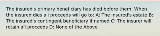 The insured's primary beneficiary has died before them. When the insured dies all proceeds will go to: A: The insured's estate B: The insured's contingent beneficiary if named C: The insurer will retain all proceeds D: None of the Above