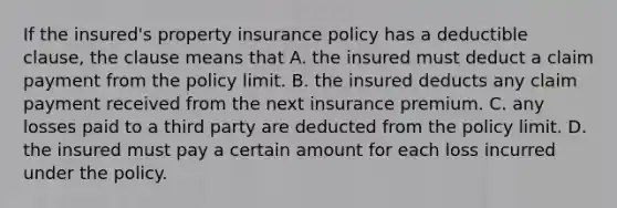 If the insured's property insurance policy has a deductible clause, the clause means that A. the insured must deduct a claim payment from the policy limit. B. the insured deducts any claim payment received from the next insurance premium. C. any losses paid to a third party are deducted from the policy limit. D. the insured must pay a certain amount for each loss incurred under the policy.