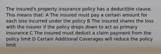 The insured's property insurance policy has a deductible clause. This means that: A The insured must pay a certain amount for each loss incurred under the policy B The insured shares the loss with the insurer if the policy drops down to act as primary insurance C The insured must deduct a claim payment from the policy limit D Certain Additional Coverages will reduce the policy limit