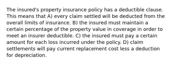 The insured's property insurance policy has a deductible clause. This means that A) every claim settled will be deducted from the overall limits of insurance. B) the insured must maintain a certain percentage of the property value in coverage in order to meet an insurer deductible. C) the insured must pay a certain amount for each loss incurred under the policy. D) claim settlements will pay current replacement cost less a deduction for depreciation.