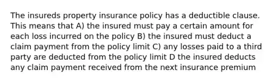 The insureds property insurance policy has a deductible clause. This means that A) the insured must pay a certain amount for each loss incurred on the policy B) the insured must deduct a claim payment from the policy limit C) any losses paid to a third party are deducted from the policy limit D the insured deducts any claim payment received from the next insurance premium