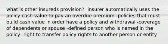 what is other insureds provision? -insurer automatically uses the policy cash value to pay an overdue premium -policies that must build cash value in order have a policy and withdrawal -coverage of dependents or spouse -defined person who is named in the policy -right to transfer policy rights to another person or entity