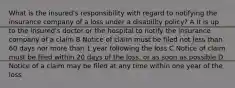 What is the insured's responsibility with regard to notifying the insurance company of a loss under a disability policy? A It is up to the insured's doctor or the hospital to notify the insurance company of a claim B Notice of claim must be filed not less than 60 days nor more than 1 year following the loss C Notice of claim must be filed within 20 days of the loss, or as soon as possible D Notice of a claim may be filed at any time within one year of the loss