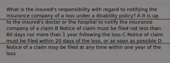 What is the insured's responsibility with regard to notifying the insurance company of a loss under a disability policy? A It is up to the insured's doctor or the hospital to notify the insurance company of a claim B Notice of claim must be filed not less than 60 days nor more than 1 year following the loss C Notice of claim must be filed within 20 days of the loss, or as soon as possible D Notice of a claim may be filed at any time within one year of the loss