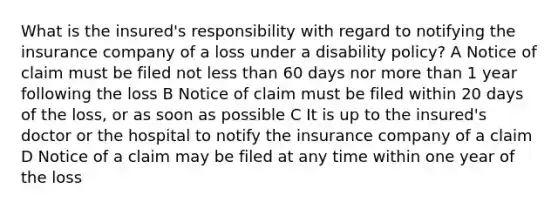 What is the insured's responsibility with regard to notifying the insurance company of a loss under a disability policy? A Notice of claim must be filed not less than 60 days nor more than 1 year following the loss B Notice of claim must be filed within 20 days of the loss, or as soon as possible C It is up to the insured's doctor or the hospital to notify the insurance company of a claim D Notice of a claim may be filed at any time within one year of the loss