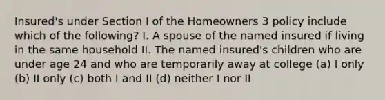 Insured's under Section I of the Homeowners 3 policy include which of the following? I. A spouse of the named insured if living in the same household II. The named insured's children who are under age 24 and who are temporarily away at college (a) I only (b) II only (c) both I and II (d) neither I nor II